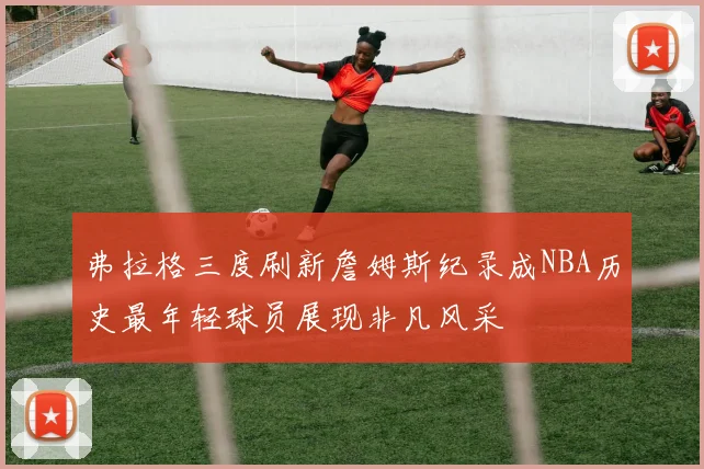弗拉格三度刷新詹姆斯纪录成NBA历史最年轻球员展现非凡风采