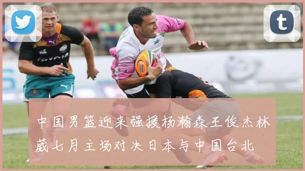 中国男篮迎来强援杨瀚森王俊杰林葳七月主场对决日本与中国台北