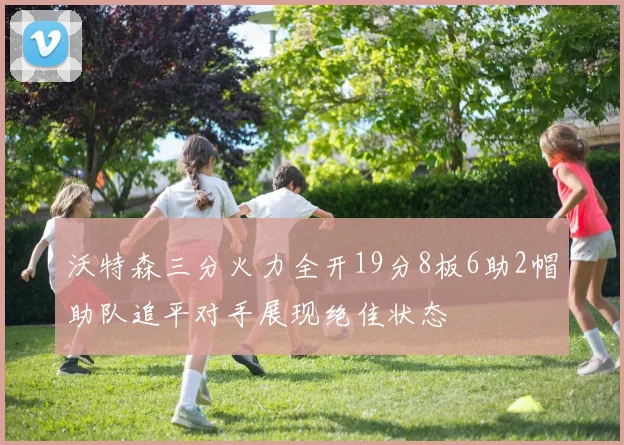 沃特森三分火力全开19分8板6助2帽助队追平对手展现绝佳状态