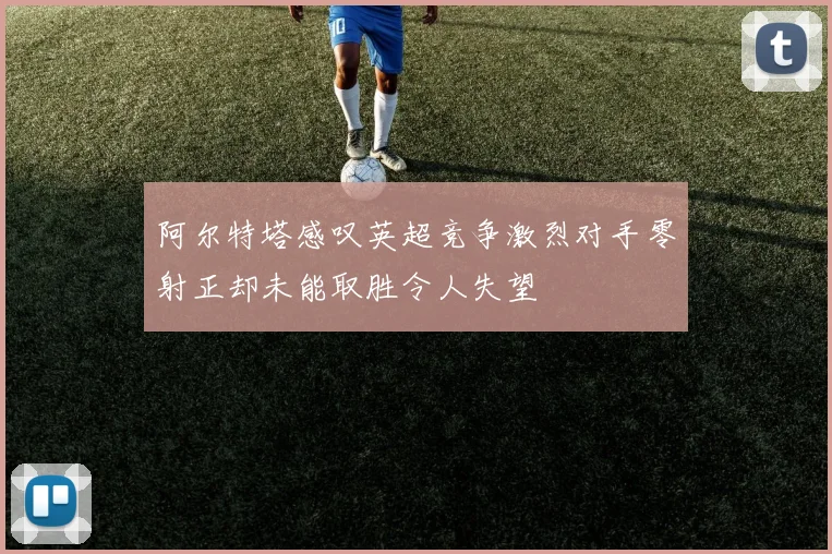 阿尔特塔感叹英超竞争激烈对手零射正却未能取胜令人失望