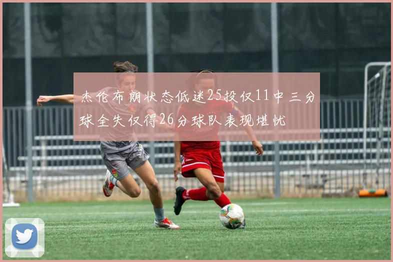 杰伦布朗状态低迷25投仅11中三分球全失仅得26分球队表现堪忧