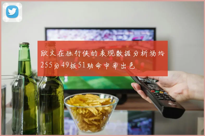 欧文在独行侠的表现数据分析场均255分49板51助命中率出色
