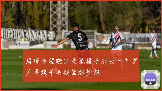 周琦与翟晓川重聚橘子洲头十年岁月再携手共战篮球梦想