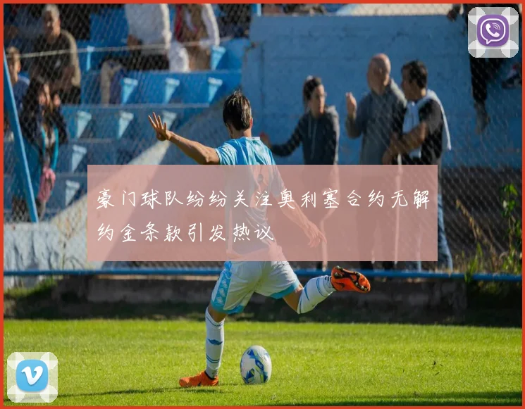 豪门球队纷纷关注奥利塞合约无解约金条款引发热议