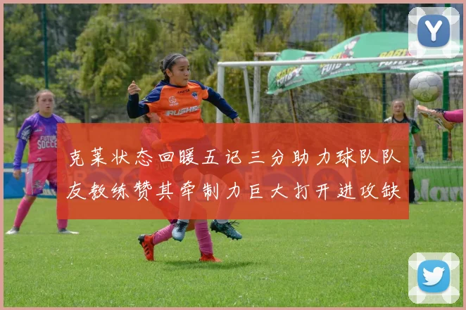 克莱状态回暖五记三分助力球队队友教练赞其牵制力巨大打开进攻缺口