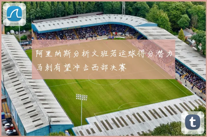 阿里纳斯分析文班若运球得分潜力马刺有望冲击西部决赛