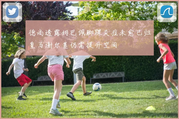 德尚透露姆巴佩脚踝炎症未愈已归皇马谢尔基仍需提升空间