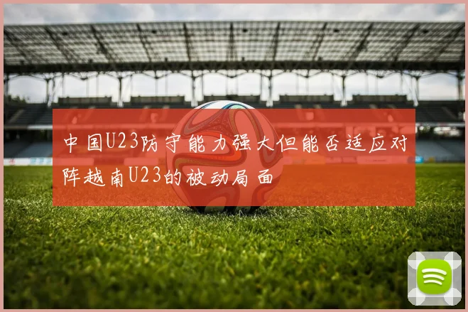 中国U23防守能力强大但能否适应对阵越南U23的被动局面