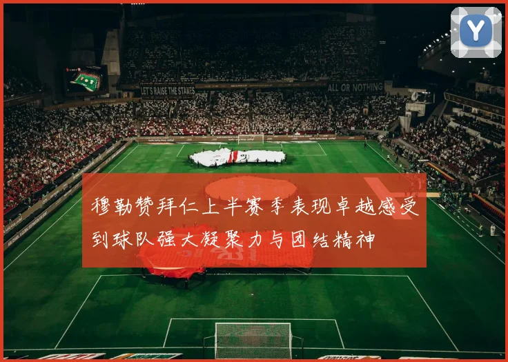 穆勒赞拜仁上半赛季表现卓越感受到球队强大凝聚力与团结精神