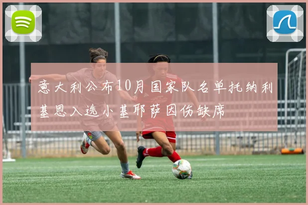 意大利公布10月国家队名单托纳利基恩入选小基耶萨因伤缺席