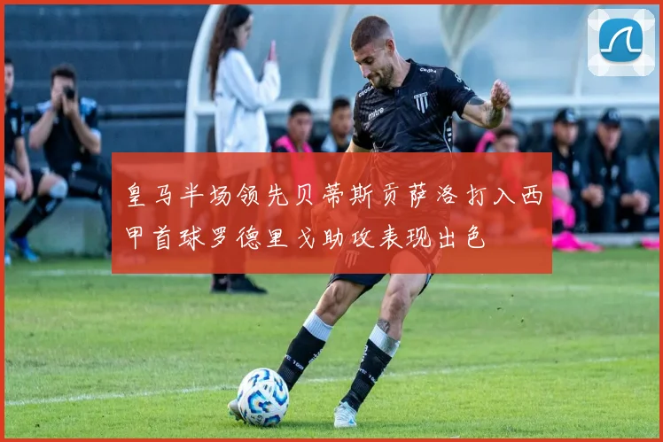皇马半场领先贝蒂斯贡萨洛打入西甲首球罗德里戈助攻表现出色
