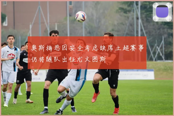 奥斯梅恩因安全考虑缺席土超赛事仍将随队出征尤文图斯