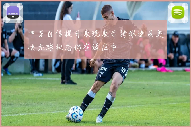 申京自信提升表现表示持球速度更快无球状态仍在适应中