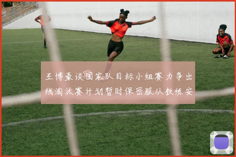 王博豪谈国家队目标小组赛力争出线淘汰赛计划暂时保密服从教练安排