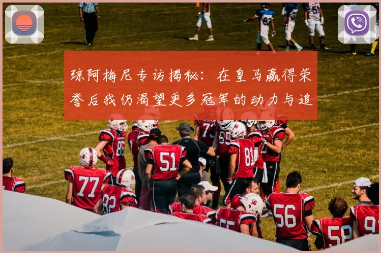琼阿梅尼专访揭秘：在皇马赢得荣誉后我仍渴望更多冠军的动力与追求