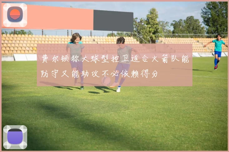 费尔顿称大球型控卫适合火箭队能防守又能助攻不必依赖得分