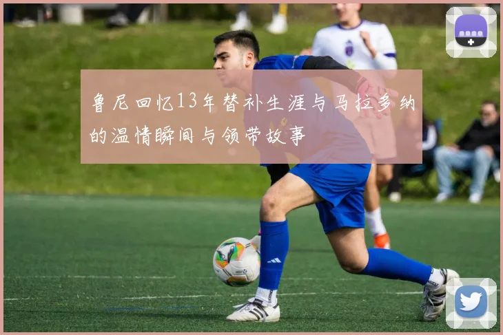 鲁尼回忆13年替补生涯与马拉多纳的温情瞬间与领带故事