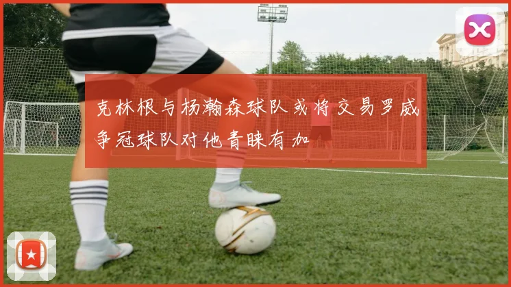 克林根与杨瀚森球队或将交易罗威争冠球队对他青睐有加