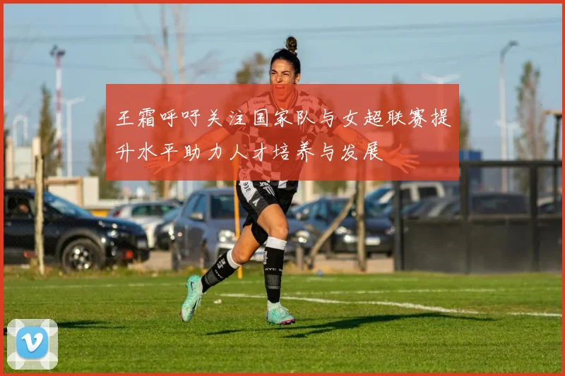 王霜呼吁关注国家队与女超联赛提升水平助力人才培养与发展
