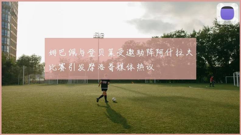 姆巴佩与登贝莱受邀助阵阿什拉夫比赛引发摩洛哥媒体热议
