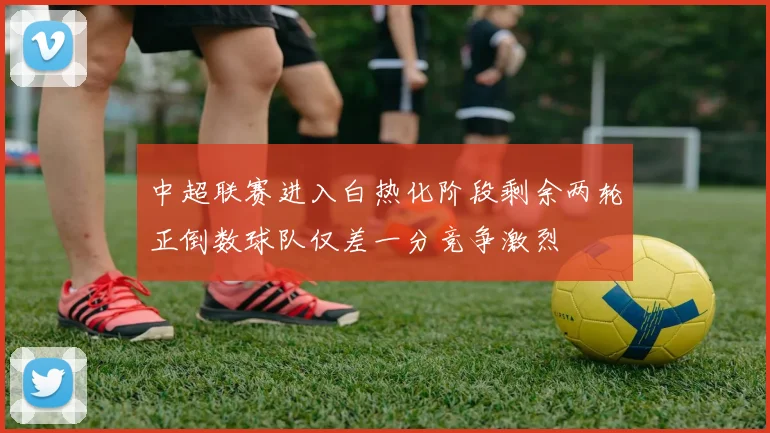 中超联赛进入白热化阶段剩余两轮正倒数球队仅差一分竞争激烈