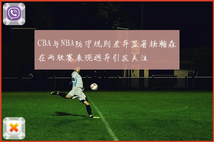 CBA与NBA防守规则差异显著杨瀚森在两联赛表现迥异引发关注