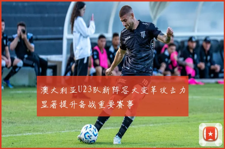 澳大利亚U23队新阵容大变革攻击力显著提升备战重要赛事