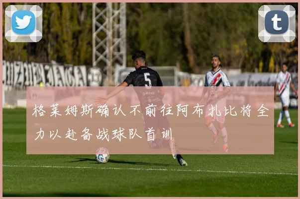 格莱姆斯确认不前往阿布扎比将全力以赴备战球队首训